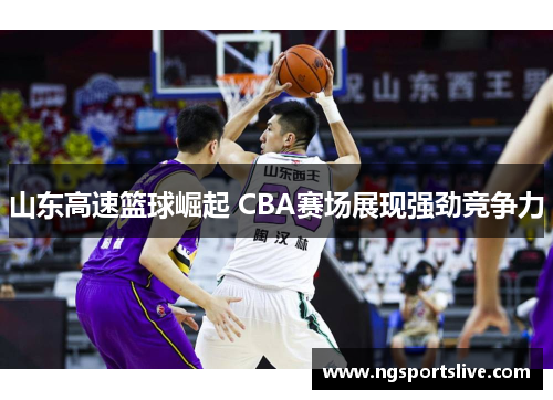 山东高速篮球崛起 CBA赛场展现强劲竞争力